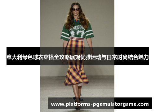 意大利绿色球衣穿搭全攻略展现优雅运动与日常时尚结合魅力