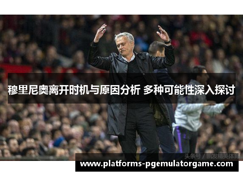 穆里尼奥离开时机与原因分析 多种可能性深入探讨 穆里尼奥离开时机与原因分析 多种可能性深入探讨
