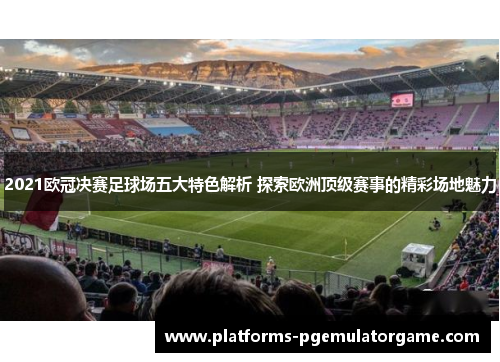 2021欧冠决赛足球场五大特色解析 探索欧洲顶级赛事的精彩场地魅力