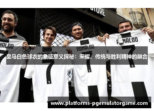 皇马白色球衣的象征意义探秘：荣耀、传统与胜利精神的融合