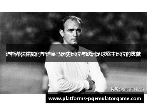迪斯蒂法诺如何塑造皇马历史地位与欧洲足球霸主地位的贡献