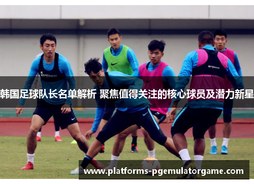 韩国足球队长名单解析 聚焦值得关注的核心球员及潜力新星