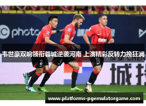 韦世豪双响领衔蓉城逆袭河南 上演精彩反转力挽狂澜