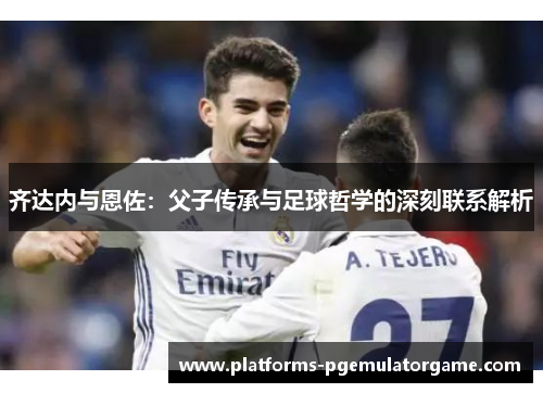 齐达内与恩佐：父子传承与足球哲学的深刻联系解析