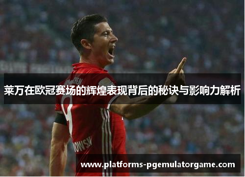 莱万在欧冠赛场的辉煌表现背后的秘诀与影响力解析