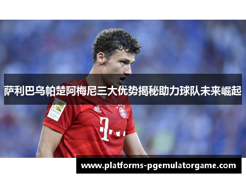 萨利巴乌帕楚阿梅尼三大优势揭秘助力球队未来崛起