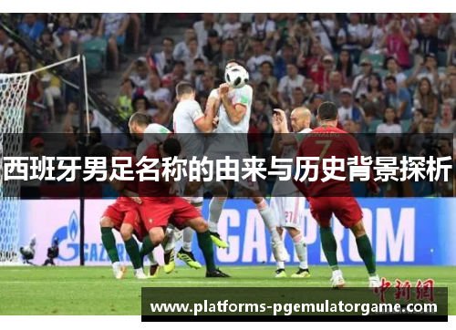 西班牙男足名称的由来与历史背景探析