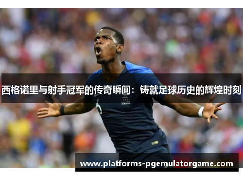 西格诺里与射手冠军的传奇瞬间：铸就足球历史的辉煌时刻