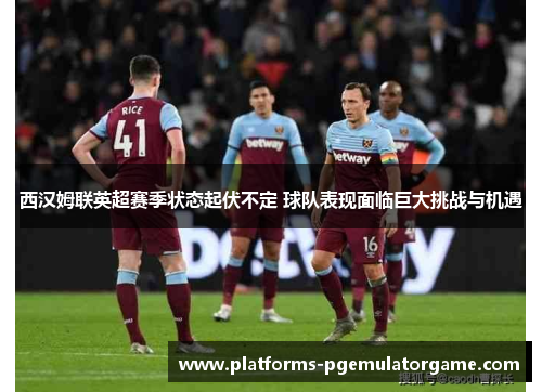 西汉姆联英超赛季状态起伏不定 球队表现面临巨大挑战与机遇