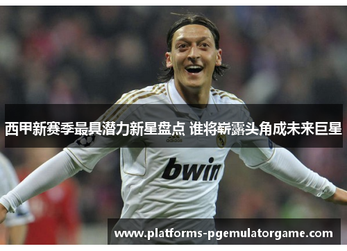 西甲新赛季最具潜力新星盘点 谁将崭露头角成未来巨星