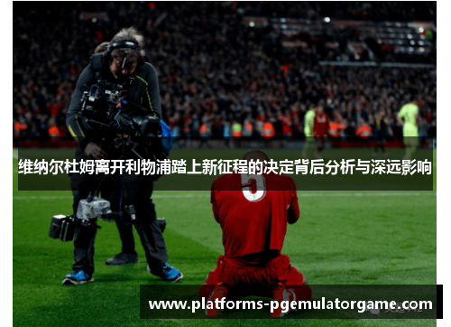 维纳尔杜姆离开利物浦踏上新征程的决定背后分析与深远影响