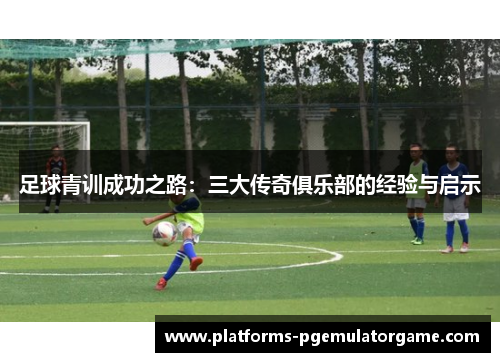 足球青训成功之路：三大传奇俱乐部的经验与启示