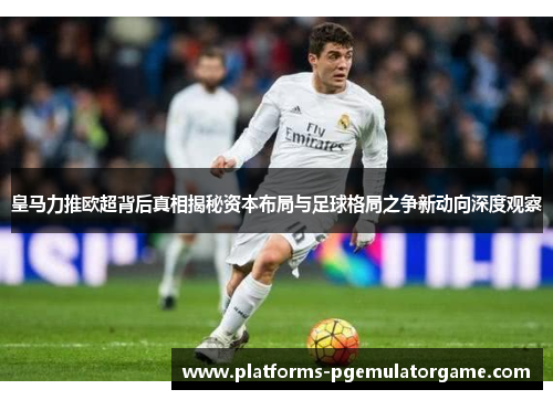 皇马力推欧超背后真相揭秘资本布局与足球格局之争新动向深度观察