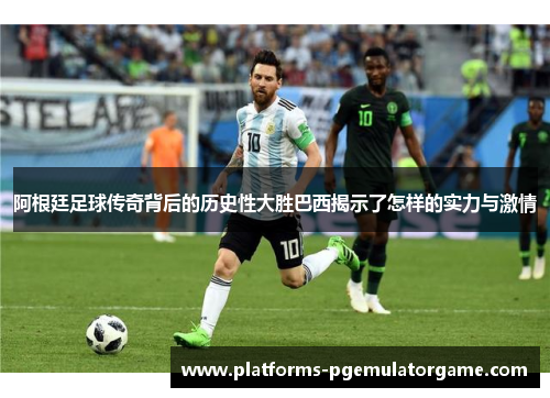 阿根廷足球传奇背后的历史性大胜巴西揭示了怎样的实力与激情