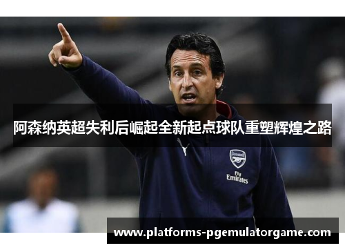 阿森纳英超失利后崛起全新起点球队重塑辉煌之路