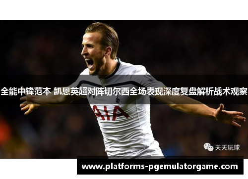 全能中锋范本 凯恩英超对阵切尔西全场表现深度复盘解析战术观察