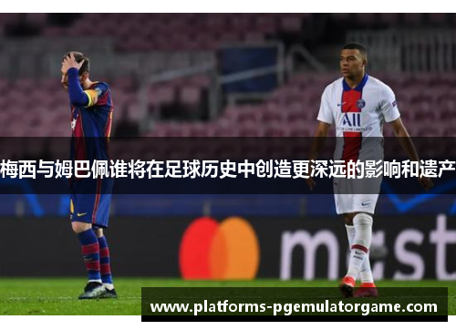 梅西与姆巴佩谁将在足球历史中创造更深远的影响和遗产