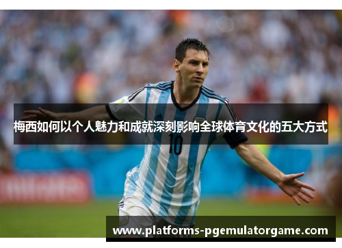 梅西如何以个人魅力和成就深刻影响全球体育文化的五大方式