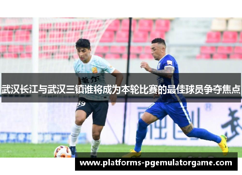 武汉长江与武汉三镇谁将成为本轮比赛的最佳球员争夺焦点